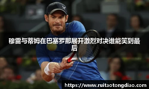 穆雷与蒂姆在巴塞罗那展开激烈对决谁能笑到最后